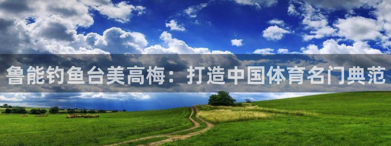 幸运彩官网是真的吗：鲁能钓鱼台美高梅：打造中国体育名门典范