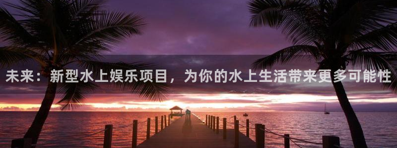 幸运彩官方下载：未来：新型水上娱乐项目，为你的水上生活带来更多可能性