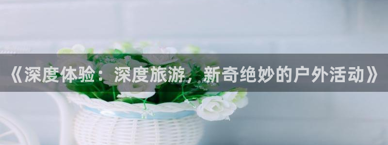 幸运彩app官网入口：《深度体验：深度旅游，新奇绝妙的户外活动》